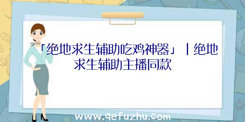 「绝地求生辅助吃鸡神器」|绝地求生辅助主播同款